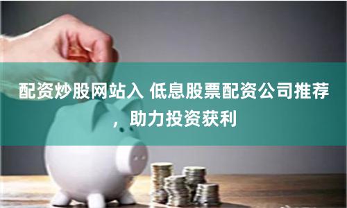 配资炒股网站入 低息股票配资公司推荐，助力投资获利