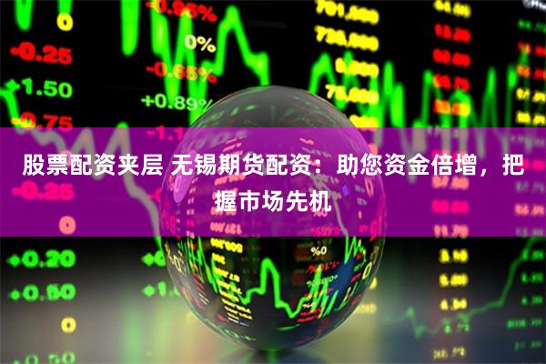 股票配资夹层 无锡期货配资：助您资金倍增，把握市场先机
