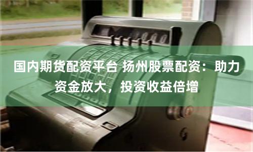 国内期货配资平台 扬州股票配资：助力资金放大，投资收益倍增