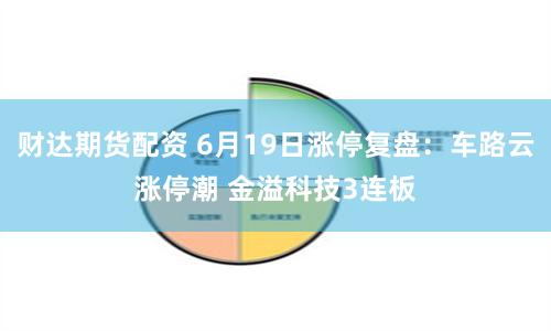 财达期货配资 6月19日涨停复盘：车路云涨停潮 金溢科技3连板