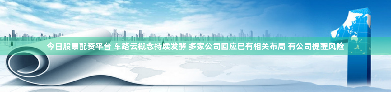 今日股票配资平台 车路云概念持续发酵 多家公司回应已有相关布局 有公司提醒风险