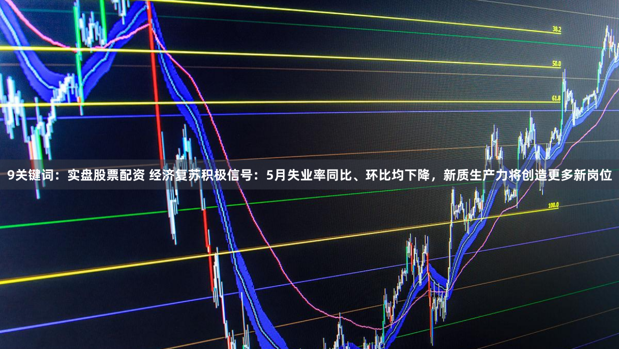 9关键词：实盘股票配资 经济复苏积极信号：5月失业率同比、环比均下降，新质生产力将创造更多新岗位