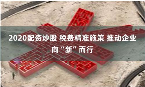 2020配资炒股 税费精准施策 推动企业向“新”而行