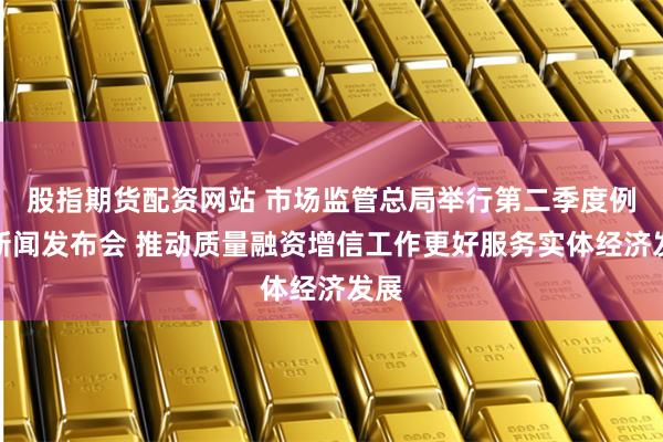 股指期货配资网站 市场监管总局举行第二季度例行新闻发布会 推动质量融资增信工作更好服务实体经济发展