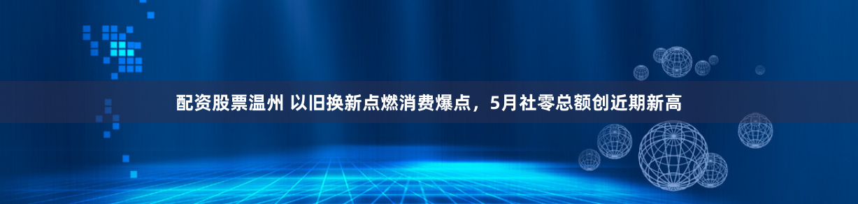 配资股票温州 以旧换新点燃消费爆点，5月社零总额创近期新高