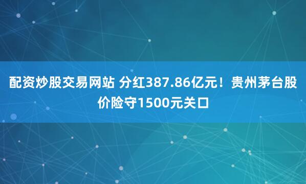 配资炒股交易网站 分红387.86亿元！贵州茅台股价险守1500元关口