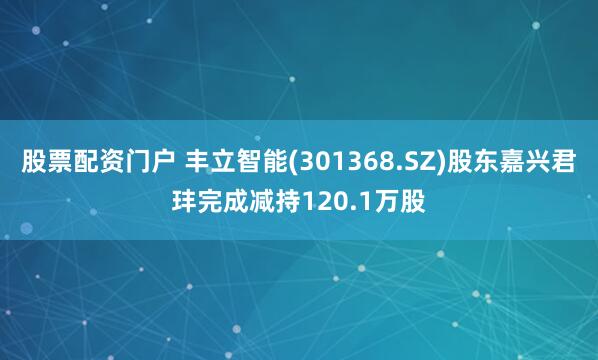 股票配资门户 丰立智能(301368.SZ)股东嘉兴君玤完成减持120.1万股