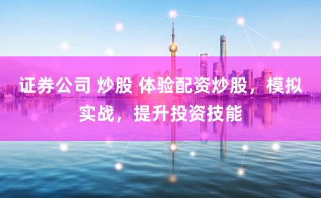 证券公司 炒股 体验配资炒股，模拟实战，提升投资技能
