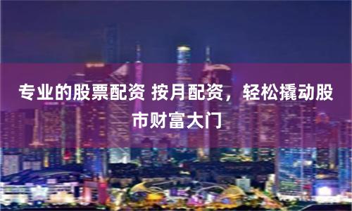 专业的股票配资 按月配资，轻松撬动股市财富大门