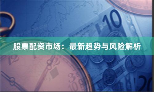 股票配资市场：最新趋势与风险解析