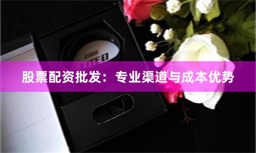 股票配资批发：专业渠道与成本优势